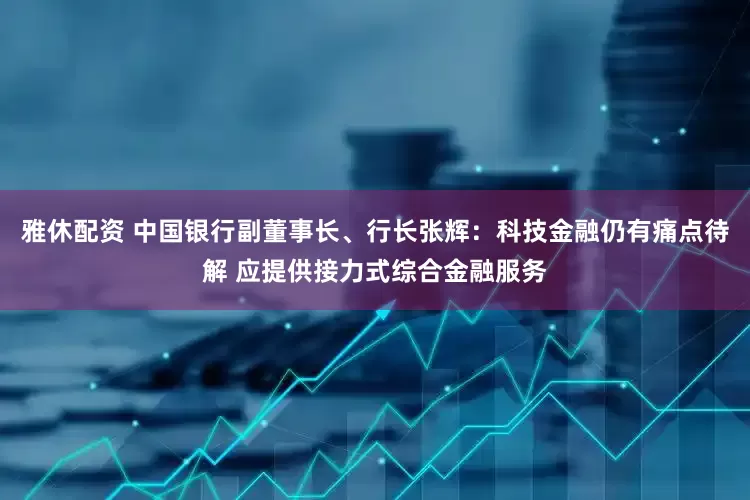 雅休配资 中国银行副董事长、行长张辉：科技金融仍有痛点待解 应提供接力式综合金融服务