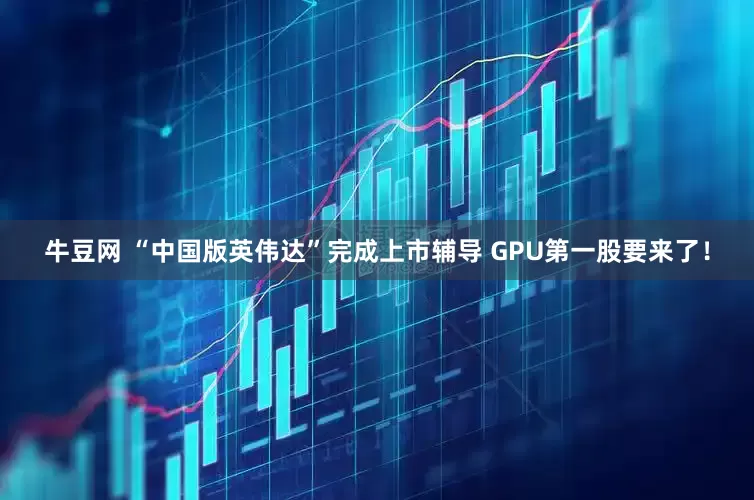 牛豆网 “中国版英伟达”完成上市辅导 GPU第一股要来了！