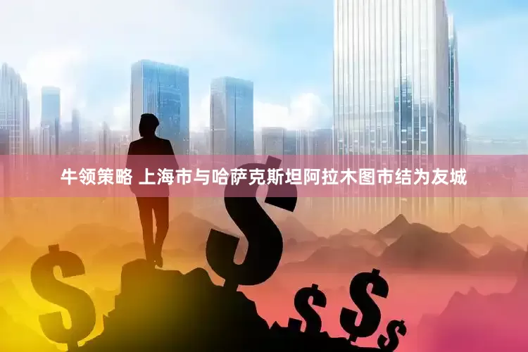 牛领策略 上海市与哈萨克斯坦阿拉木图市结为友城