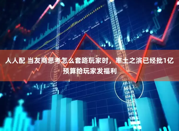 人人配 当友商思考怎么套路玩家时，率土之滨已经批1亿预算给玩家发福利
