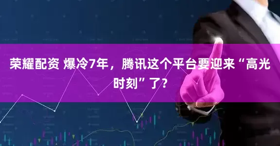 荣耀配资 爆冷7年，腾讯这个平台要迎来“高光时刻”了？