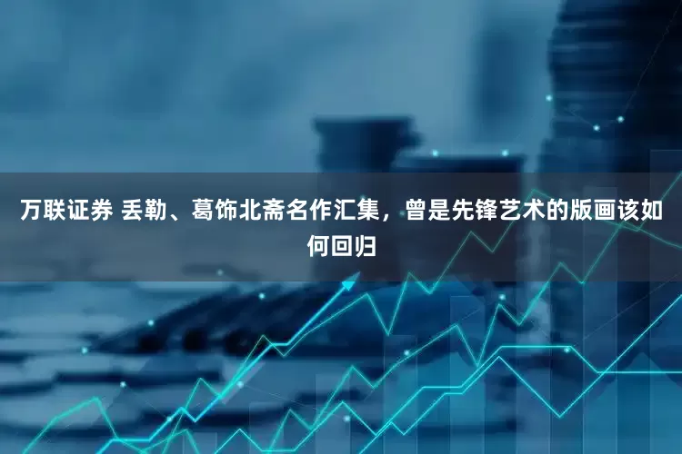 万联证券 丢勒、葛饰北斋名作汇集，曾是先锋艺术的版画该如何回归