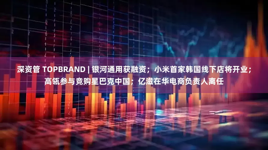 深资管 TOPBRAND | 银河通用获融资；小米首家韩国线下店将开业；高瓴参与竞购星巴克中国；亿滋在华电商负责人离任