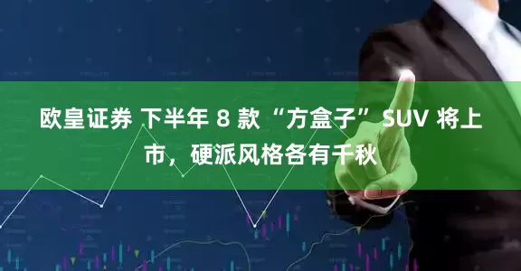 欧皇证券 下半年 8 款 “方盒子” SUV 将上市，硬派风格各有千秋
