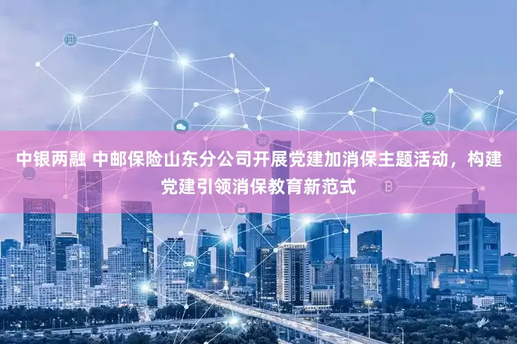 中银两融 中邮保险山东分公司开展党建加消保主题活动，构建党建引领消保教育新范式