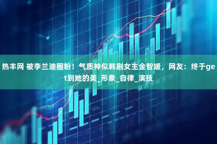热丰网 被李兰迪圈粉！气质神似韩剧女主金智媛，网友：终于get到她的美_形象_自律_演技