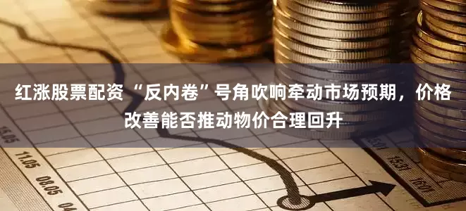 红涨股票配资 “反内卷”号角吹响牵动市场预期，价格改善能否推动物价合理回升