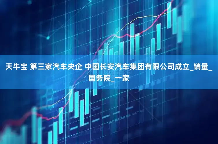 天牛宝 第三家汽车央企 中国长安汽车集团有限公司成立_销量_国务院_一家