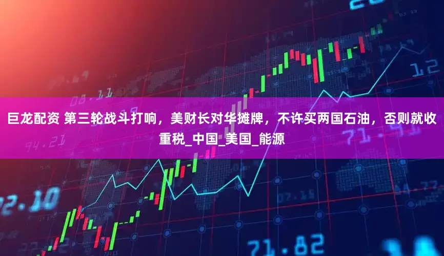 巨龙配资 第三轮战斗打响，美财长对华摊牌，不许买两国石油，否则就收重税_中国_美国_能源