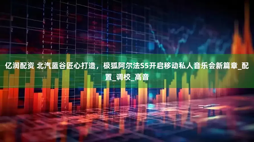亿润配资 北汽蓝谷匠心打造，极狐阿尔法S5开启移动私人音乐会新篇章_配置_调校_高音