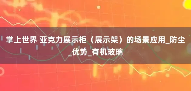 掌上世界 亚克力展示柜（展示架）的场景应用_防尘_优势_有机玻璃