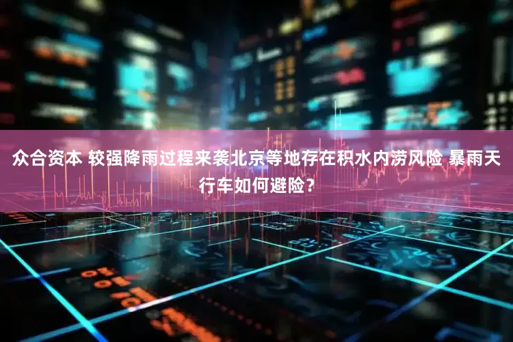 众合资本 较强降雨过程来袭北京等地存在积水内涝风险 暴雨天行车如何避险？