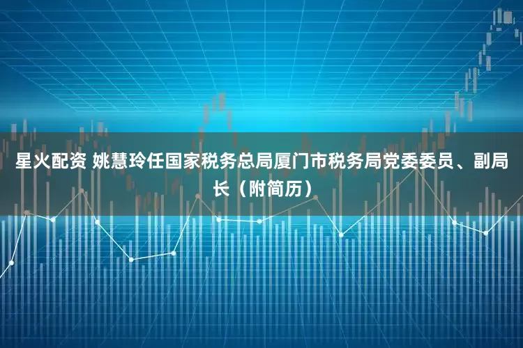 星火配资 姚慧玲任国家税务总局厦门市税务局党委委员、副局长（附简历）