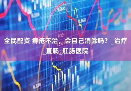 全民配资 痔疮不治，会自己消除吗？_治疗_直肠_肛肠医院