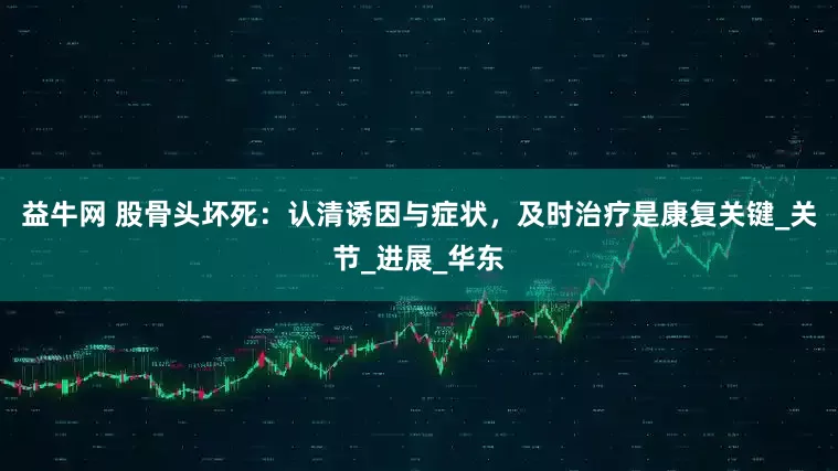 益牛网 股骨头坏死：认清诱因与症状，及时治疗是康复关键_关节_进展_华东