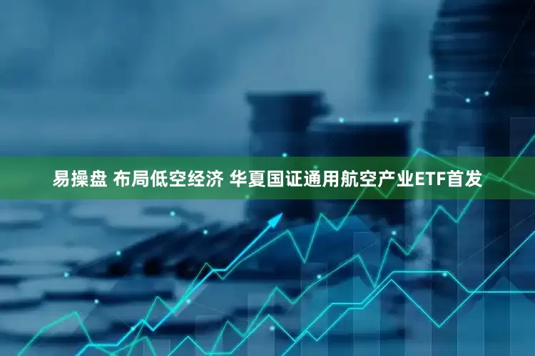 易操盘 布局低空经济 华夏国证通用航空产业ETF首发