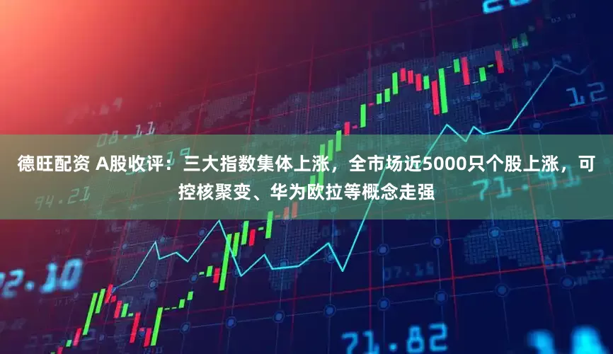德旺配资 A股收评：三大指数集体上涨，全市场近5000只个股上涨，可控核聚变、华为欧拉等概念走强