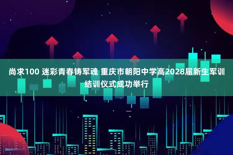 尚求100 迷彩青春铸军魂 重庆市朝阳中学高2028届新生军训结训仪式成功举行