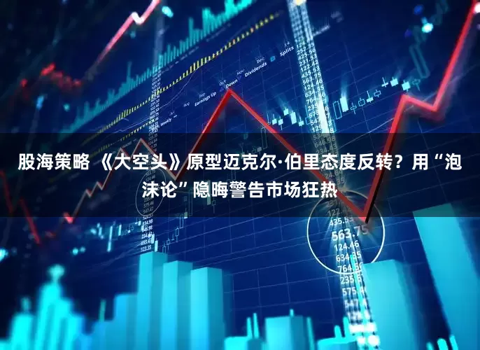 股海策略 《大空头》原型迈克尔·伯里态度反转?用“泡沫论”隐晦警告市场狂热
