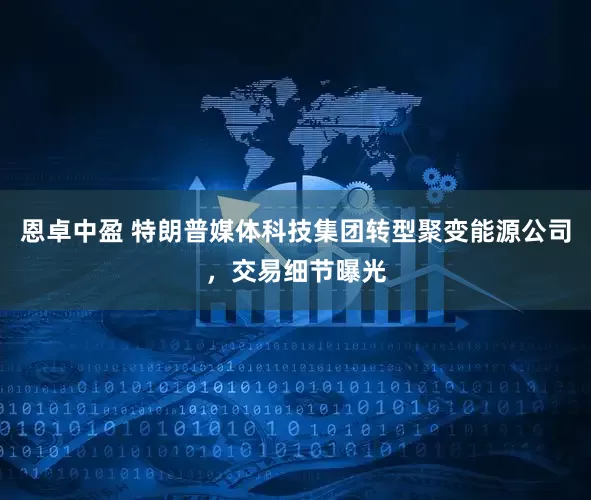 恩卓中盈 特朗普媒体科技集团转型聚变能源公司，交易细节曝光