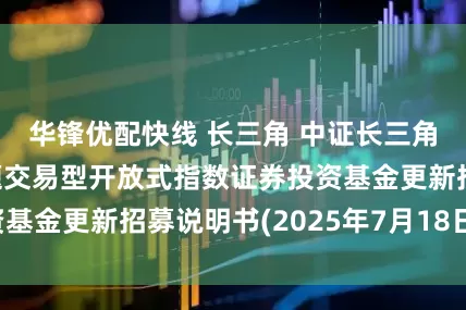 华锋优配快线 长三角 中证长三角一体化发展主题交易型开放式指数证券投资基金更新招募说明书(2025年7月18日更新)