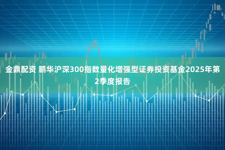 金鼎配资 鹏华沪深300指数量化增强型证券投资基金2025年第2季度报告