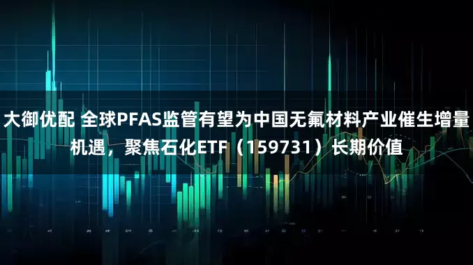 大御优配 全球PFAS监管有望为中国无氟材料产业催生增量机遇，聚焦石化ETF（159731）长期价值